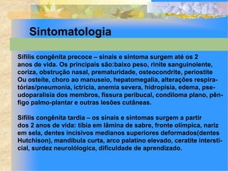 Sintomatologia

Sífilis congênita precoce – sinais e sintoma surgem até os 2
anos de vida. Os principais são:baixo peso, rinite sanguinolente,
coriza, obstrução nasal, prematuridade, osteocondrite, periostite
Ou osteíte, choro ao manuseio, hepatomegalia, alterações respira-
tórias/pneumonia, ictrícia, anemia severa, hidropisia, edema, pse-
udoparalisia dos membros, fissura peribucal, condiloma plano, pên-
figo palmo-plantar e outras lesões cutâneas.

Sífilis congênita tardia – os sinais e sintomas surgem a partir
dos 2 anos de vida: tíbia em lâmina de sabre, fronte olímpica, nariz
em sela, dentes incisivos medianos superiores deformados(dentes
Hutchison), mandíbula curta, arco palatino elevado, ceratite intersti-
cial, surdez neurolólogica, dificuldade de aprendizado.
 
