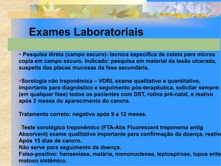 Exames Laboratoriais
 Pesquisa direta (campo escuro)- tecnica especifica de coleta para micros
copia em campo escuro. Indicado: pesquisa em material da lesão ulcerada,
suspeita das placas mucosas da fase secundária.

Sorologia não treponêmica – VDRL exame qualitativo e quantitativo,
importante para diagnóstico e seguimento pós-terapêutica, solicitar sempre:
(em qualquer fase) todos os pacientes com DST, rotina pré-natal, e reativo
após 2 meses do aparecimento do cancro.

Tratamento correto: negativo após 9 a 12 meses.

Teste sorológico treponêmico (FTA-Abs Fluorescent treponema antig
Absorvent) exame qualitativo importante para confirmação da doença, reativo
Após 15 dias de cancro.
Não serve para seguimento da doença.
Falso-positivo: hanseníase, malária, mononucleose, leptospirose, lupus erite-
matoso sistêmico.
 