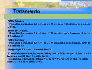 Tratamento
 Sífilis Primária:
  Penicilina Benzantina 2.4 milhões UI, IM em dose (1.2 milhões U.I em cada
 Glúteo.
 Sífilis Secundária:
  Penicilina Benzantina 2.4 milhões UI, IM, repetida após 1 semana. Total de
 4.8 milhões UI.
 Sífilis Terciária:
  Penicilina Benzantina 2.4 milhões UI, IM semanal, por 3 semanas. Total de
 7.2 milhões U.I.
 Alergia à penicilina ou dessensibilização:
 Eritromicina (estearato/estolato) 500mg, VO de 6/6horas por 15 dias p/ sífilis
Recente e por 30 dias p/ a sífilis tardia.
 Tetraciclina e Doxicilina, 100mg, VO, de 12/12horas, por 15 dias, na sífilis
recente e 30 dias na sífilis tardia.
 