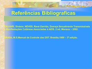 Referências Bibliograficas

TALHARI, Sinésio. NEVES, René Garrido, Doença Sexualmente Transmissíveis
e Manifestações Cutâneas Associadas à AIDS. 2 ed. Manaus – 2002.


BRASIL.M.S.Manual de Controle das DST. Brasilia,1999 – 3º edição.
 