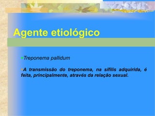 Agente etiológico

 Treponema pallidum

 A transmissão do treponema, na sífilis adquirida, é
 feita, principalmente, através da relação sexual.
 