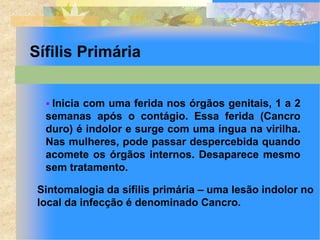 Sífilis Primária


   Inicia com uma ferida nos órgãos genitais, 1 a 2
  semanas após o contágio. Essa ferida (Cancro
  duro) é indolor e surge com uma íngua na virilha.
  Nas mulheres, pode passar despercebida quando
  acomete os órgãos internos. Desaparece mesmo
  sem tratamento.

 Sintomalogia da sífilis primária – uma lesão indolor no
 local da infecção é denominado Cancro.
 