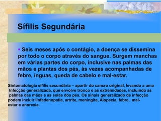 Sífilis Segundária

      Seis meses após o contágio, a doença se dissemina
     por todo o corpo através do sangue. Surgem manchas
     em várias partes do corpo, inclusive nas palmas das
     mãos e plantas dos pés, às vezes acompanhadas de
     febre, ínguas, queda de cabelo e mal-estar.
Sintomatologia sífilis secundária – apartir do cancro original, levando a uma
Infecção generalizada, que envolve tronco e as extremidades, incluindo as
palmas das mãos e as solas dos pés. Os sinais generalizado de infecção
podem incluir linfadenopatia, artrite, meningite, Alopecia, febre, mal-
estar e anorexia.
 