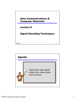 Data Communications &
                                Computer Networks

                                Lecture 5

                                Signal Encoding Techniques



                    Fall 2007                                           1




                       Agenda




                                      • Digital Data, Digital Signals
                                      • Digital Data, Analog Signals
                                      • Home Exercises




                                                                            2




ACOE312 Signal Encoding Techniques                                              1
 