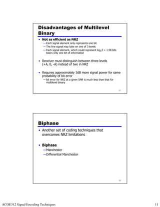 Disadvantages of Multilevel
                      Binary
                       • Not as efficient as NRZ
                          — Each signal element only represents one bit
                          — The line signal may take on one of 3 levels
                          — Each signal element, which could represent log23 = 1.58 bits
                            bears only one bit of information


                       • Receiver must distinguish between three levels
                         (+A, 0, -A) instead of two in NRZ

                       • Requires approximately 3dB more signal power for same
                         probability of bit error
                          — bit error for NRZ at a given SNR is much less than that for
                            multilevel binary

                                                                                           21




                      Biphase
                       • Another set of coding techniques that
                         overcomes NRZ limitations

                       • Biphase
                          —Manchester
                          —Differential Manchester




                                                                                           22




ACOE312 Signal Encoding Techniques                                                              11
 