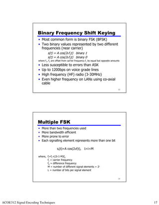 Binary Frequency Shift Keying
                       • Most common form is binary FSK (BFSK)
                       • Two binary values represented by two different
                         frequencies (near carrier)
                                s(t) = A cos(2πf1t) binary 1
                                s(t) = A cos(2πf2t) binary 0
                       where f1, f2 are offset from carrier frequency fc by equal but opposite amounts
                       •   Less susceptible to errors than ASK
                       •   Up to 1200bps on voice grade lines
                       •   High frequency (HF) radio (3-30MHz)
                       •   Even higher frequency on LANs using co-axial
                           cable
                                                                                                    33




                      Multiple FSK
                       •   More than two frequencies used
                       •   More bandwidth efficient
                       •   More prone to error
                       •   Each signalling element represents more than one bit

                                         si(t)=A cos(2πfit), 1<i<M

                       where, fi=fc+(2i-1-M)fd
                              fc = carrier frequency
                              fd = difference frequency
                              M = number of different signal elements = 2L
                              L = number of bits per signal element


                                                                                                    34




ACOE312 Signal Encoding Techniques                                                                       17
 