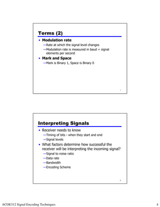 Terms (2)
                       • Modulation rate
                          —Rate at which the signal level changes
                          —Modulation rate is measured in baud = signal
                           elements per second
                       • Mark and Space
                          —Mark is Binary 1, Space is Binary 0




                                                                          7




                      Interpreting Signals
                       • Receiver needs to know
                          —Timing of bits - when they start and end
                          —Signal levels
                       • What factors determine how successful the
                         receiver will be interpreting the incoming signal?
                          —Signal to noise ratio
                          —Data rate
                          —Bandwidth
                          —Encoding Scheme



                                                                          8




ACOE312 Signal Encoding Techniques                                            4
 