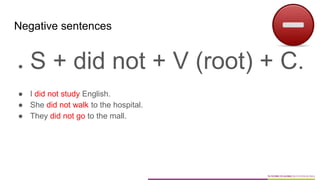 Negative sentences
● S + did not + V (root) + C.
● I did not study English.
● She did not walk to the hospital.
● They did not go to the mall.
 