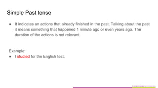 Simple Past tense
● It indicates an actions that already finished in the past. Talking about the past
it means something that happened 1 minute ago or even years ago. The
duration of the actions is not relevant.
Example:
● I studied for the English test.
 