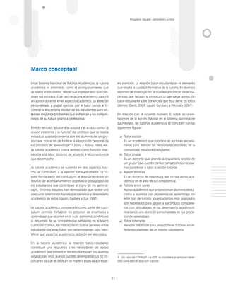 13
Programa Síguele, caminemos juntos
En el Sistema Nacional de Tutorías Académicas, la tutoría
académica es entendida como el acompañamiento que
se realiza al estudiante, desde que ingresa hasta que con-
cluye sus estudios. Este tipo de acompañamiento supone
un apoyo docente en el aspecto académico. La atención
personalizada y grupal ejercida por el tutor tiende a fa-
vorecer la trayectoria escolar de los estudiantes para en-
tender mejor los problemas que enfrentan y los compro-
misos de su futura práctica profesional.
En este sentido, la tutoría se adopta y se acepta como “la
acción inherente a la función del profesor que se realiza
individual y colectivamente con los alumnos de un gru-
po clase, con el fin de facilitar la integración personal de
los procesos de aprendizaje” (Lázaro y Asensi, 1989:49).
La tutoría académica cobra sentido como función inse-
parable a la labor docente de acuerdo a la competencia
que desempeñe.
La tutoría académica se sustenta en dos aspectos bási-
cos: el currículum, y la relación tutor-estudiante. La tu-
toría forma parte del currículum, al abordarse desde un
servicio de acompañamiento cognitivo y pedagógico de
los estudiantes que contribuye al logro de los aprendi-
zajes. Diversos estudios han demostrado que recibir una
adecuada orientación favorece el bienestar y desempeño
académico de estos (Lapan, Gysbers y Sun 1997).
La tutoría académica considerada como parte del currí-
culum, permite fortalecer los procesos de enseñanza y
aprendizaje que ocurren en el aula, asimismo, contribuye
al desarrollo de las competencias señaladas en el Marco
Curricular Común, las interacciones que se generan entre
estudiante-docente/tutor son determinantes para iden-
tificar qué aspectos académicos deberán ser atendidos.
En la tutoría académica la relación tutor-estudiante
constituye una respuesta a las necesidades de apoyo
académico que presentan los estudiantes en sus diversas
asignaturas, en la que los tutores desempeñan un rol im-
portante ya que se dedican de manera especial a brindar-
les atención. La relación tutor-estudiante es el elemento
que resalta la cualidad formativa de la tutoría. En diversos
reportes de investigación se pueden encontrar varias evi-
dencias que señalan la importancia que juega la relación
tutor-estudiante y los beneficios que ésta tiene en estos
últimos (Davis, 2003; Lapan, Gyrsbers y Petrosky, 2001).
En relación con el Acuerdo número 9, sobre las orien-
taciones de la Acción Tutorial en el Sistema Nacional de
Bachillerato, las tutorías académicas se conciben con las
siguientes figuras:
a)	 Tutor escolar
Es un académico que coordina las acciones encami-
nadas para atender las necesidades escolares de la
comunidad estudiantil del plantel.
b)	 Tutor grupal
Es un docente que atiende la trayectoria escolar de
un grupo1
que cuenta con las competencias necesa-
rias para llevar a cabo la acción tutorial.
c)	 Asesor docente
Es un docente de asignatura que brinda apoyo aca-
démico en el área de su competencia.
d)	 Tutoría entre pares
Apoyo académico que proporcionan alumnos desta-
cados a alumnos con problemas de aprendizaje. En
este tipo de tutoría, los estudiantes más avanzados
son habilitados para apoyar a sus propios compañe-
ros con dificultades en su desempeño académico,
realizando una atención personalizada en sus proce-
sos de aprendizaje.
e)	 Tutor itinerante
Persona habilitada para proporcionar tutorías en di-
ferentes planteles de un mismo subsistema.
1	 En caso del CONALEP y la DGB, se considera al personal habili-
tado para ejercer la acción tutorial.
Marco conceptual
 