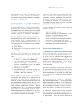 15
Programa Síguele, caminemos juntos
Esta información ofrece indicios importantes para definir
las estrategias a seguir en forma conjunta con estudian-
tes, padres de familia y tutores basándonos en la trayec-
toria escolar de los educandos.
La tutoría académica en su sentido metodológico
La tutoría académica; como medida preventiva para evi-
tar la reprobación, la deserción y el fracaso escolar, debe
apoyar al estudiante en el desarrollo de una metodología
de estudio y de trabajo que sea apropiada a las exigencias
de la o las asignaturas y/o módulos que esté cursando.
Se enfoca a proporcionar a los alumnos una serie de ajus-
tes metodológicos en función de sus necesidades acadé-
micas específicas, ya que en algunos casos los jóvenes
pueden presentar problemas para aprender de la misma
forma que el resto de sus compañeros. Tal vez requieran:
•	 Más tiempo
•	 Ayudas distintas
•	 Mayor número de estrategias, técnicas y recursos de
aprendizaje
Lara Ramos (2008:25), destaca la importancia de que la
tutoría académica genere una serie de estrategias tales
como:
•	 Agrupaciones flexibles, trabajo en grupo cooperati-
vo, individual y autónomo, tutoría entre pares.
•	 Programas de apoyo, refuerzo y recuperación.
•	 Flexibilidad metodológica, combinación de méto-
dos, técnicas y actividades, utilización de diversos
soportes y diferentes lenguajes.
•	 Globalización del aprendizaje.
•	 Aprendizaje autónomo y activo, para lo cual es pre-
ciso dedicarle tiempo y esfuerzo a la adquisición de
habilidades y técnicas de aprendizaje.
En este sentido los tutores grupales y los asesores do-
centes deben tener presente que los estilos y ritmos de
aprendizaje están estrechamente relacionados con la
forma de enseñar. Es importante considerar que cada
asignatura requiere de una metodología particular, por lo
tanto, es primordial que tutores y asesores tengan pre-
sente que deben aplicar diversas estrategias y técnicas
pedagógicas; así como recursos didácticos para cada una
de las asignaturas con el propósito no sólo de incorpo-
rar actividades que favorezcan la apropiación de conoci-
mientos, sino de desarrollar los estilos de aprendizaje que
son igualmente importantes en este proceso.
Asimismo, el tutor grupal y el asesor docente deben con-
siderar que existen hábitos de estudio y que son su mejor
herramienta para lograr el éxito educativo de los estu-
diantes que acompañan. Es así, que deben orientarlos
en la organización del tiempo, en el desarrollo de habili-
dades para tomar notas, utilizar técnicas de búsqueda y
selección de información, entre otros.
El tutor grupal y el asesor docente pueden realizar las
siguientes actividades:
•	 Desarrollar hábitos de estudios.
•	 Promover actividades de aprendizaje para superar
deficiencias en el aprovechamiento escolar.
•	 Seleccionar actividades extraescolares.
•	 Planear actividades en forma conjunta tutor grupal-
asesor docente-estudiante-padres de familia.
•	 Sugerir la trayectoria académica más adecuada a las
capacidades y expectativas del estudiante.
Tutoría académica y la evaluación
Las actividades que se realizan en la tutoría académica
deben orientarse también a dar seguimiento al proceso
de evaluación de los estudiantes para prevenir el fraca-
so escolar y aumentar el aprovechamiento académico a
través de los resultados que proporciona el SIAT, así como
mantener una adecuada y estrecha comunicación con
los docentes de las áreas disciplinares y con los que im-
parten módulos de las carreras profesionales y con los
padres de familia.
Realizar el seguimiento de los procesos de evaluación de
los estudiantes exige obtener información significativa y
cualitativa sobre las dificultades de aprendizaje que se
están produciendo en los estudiantes para poder inter-
venir en tiempo y forma en el proceso de aprendizaje de
los alumnos.
Dentro de las acciones que se realicen en la tutoría acadé-
mica es importante considerar que los estudiantes deben
adquirir estrategias de evaluación como mecanismo de
autoaprendizaje a través de distinguir sus diversos tipos ta-
les como: diagnóstica, formativa y sumativa, y sus proce-
sos de autoevaluación, coevaluación y heteroevaluación.
En este sentido, es importante indicar a los estudiantes
que deben conocer el comportamiento de su aprendi-
zaje para detectar las dificultades académicas en las que
se deben trabajar y generar las acciones oportunas. La
 