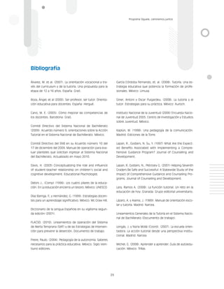 29
Programa Síguele, caminemos juntos
Álvarez, M. et al. (2007). La orientación vocacional a tra-
vés del curriculum y de la tutoría. Una propuesta para la
etapa de 12 a 16 años. España: Graó.
Boza, Ángel, et al (2000). Ser profesor, ser tutor. Orienta-
ción educativa para docentes. España: Hergué.
Cano, M. E. (2005). Cómo mejorar las competencias de
los docentes. Barcelona: Graó.
Comité Directivo del Sistema Nacional de Bachillerato
(2009). Acuerdo número 9, orientaciones sobre la Acción
Tutorial en el Sistema Nacional de Bachillerato. México.
Comité Directivo del SNB en su Acuerdo número 10 del
17 de diciembre del 2009. Manual de operación para eva-
luar planteles que solicitan ingresar al Sistema Nacional
del Bachillerato. Actualizado en mayo 2010.
Davis, H. (2003) Conceptualizing the role and influence
of student-teacher relationship on children’s social and
cognitive development. Educational Psychologist.
Delors J., (Comp) (1996). Los cuatro pilares de la educa-
ción. En La educación encierra un tesoro. México: UNESCO.
Díaz Barriga, F
., y Hernández, G. (1999). Estrategias docen-
tes para un aprendizaje significativo. México: Mc Graw Hill.
Diccionario de la Lengua Española en su vigésima segun-
da edición (2001).
FLACSO. (2010). Lineamientos de operación del Sistema
de Alerta Temprana (SIAT) y de las Estrategias de Interven-
ción para prevenir la deserción. Documento de trabajo.
Freire, Paulo. (2004). Pedagogía de la autonomía. Saberes
necesarios para la práctica educativa. México: Siglo Vein-
tiuno editores.
García Córdoba Fernando, et. al. (2008). Tutoría. Una es-
trategia educativa que potencia la formación de profe-
sionales. México: Limusa.
Giner, Antoni y Oscar Puigardeu. (2008). La tutoría y el
tutor. Estrategias para su práctica. México: Auroch.
Instituto Nacional de la Juventud (2006) Encuesta Nacio-
nal de Juventud 2005. Centro de Investigación y Estudios
sobre Juventud. México.
Kaplún, M. (1998). Una pedagogía de la comunicación.
Madrid: Ediciones de la Torre.
Lapan, R., Gysbers, N. Su, Y. (1997) What Are the Expect-
ed Benefits Associated with Implementing a Compre-
hensive Guidance Program? Journal of Counseling and
Development.
Lapan, R, Gysbers, N., Petrosky G. (2001) Helping Seventh
Graders Be Safe and Successful: A Statewide Study of the
Impact of Comprehensive Guidance and Counseling Pro-
grams. Journal of Counseling and Development.
Lara, Ramos A. (2008). La función tutorial. Un reto en la
educación de hoy. Granada: Grupo editorial universitario.
Lázaro, A. y Asensi, J. (1989). Manual de orientación esco-
lar y tutoría. Madrid: Narcea.
Lineamientos Generales de la Tutoría en el Sistema Nacio-
nal de Bachillerato (Documento de trabajo).
Longás, J. y Núria Mollá (Coord). (2007). La escuela orien-
tadora. La acción tutorial desde una perspectiva institu-
cional. Madrid: Narcea.
Michel, G. (2008). Aprender a aprender. Guía de autoedu-
cación. México: Trillas.
Bibliografía
 