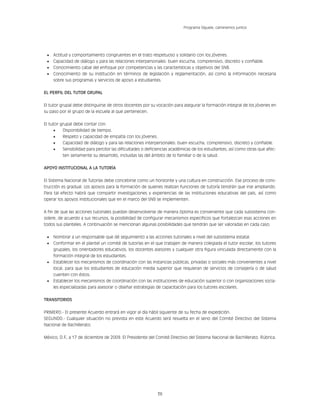 36
Programa Síguele, caminemos juntos
•	 Actitud y comportamiento congruentes en el trato respetuoso y solidario con los jóvenes.
•	 Capacidad de diálogo y para las relaciones interpersonales: buen escucha, comprensivo, discreto y confiable.
•	 Conocimiento cabal del enfoque por competencias y las características y objetivos del SNB.
•	 Conocimiento de su institución en términos de legislación y reglamentación, así como la información necesaria
sobre sus programas y servicios de apoyo a estudiantes.
EL PERFIL DEL TUTOR GRUPAL
El tutor grupal debe distinguirse de otros docentes por su vocación para asegurar la formación integral de los jóvenes en
su paso por el grupo de la escuela al que pertenecen.
El tutor grupal debe contar con:
•	 Disponibilidad de tiempo.
•	 Respeto y capacidad de empatía con los jóvenes.
•	 Capacidad de diálogo y para las relaciones interpersonales: buen escucha, comprensivo, discreto y confiable.
•	 Sensibilidad para percibir las dificultades o deficiencias académicas de los estudiantes, así como otras que afec-
ten seriamente su desarrollo, incluidas las del ámbito de lo familiar o de la salud.
APOYO INSTITUCIONAL A LA TUTORÍA
El Sistema Nacional de Tutorías debe concebirse como un horizonte y una cultura en construcción. Ese proceso de cons-
trucción es gradual. Los apoyos para la formación de quienes realizan funciones de tutoría tendrán que irse ampliando.
Para tal efecto habrá que compartir investigaciones y experiencias de las instituciones educativas del país, así como
operar los apoyos institucionales que en el marco del SNB se implementen.
A fin de que las acciones tutoriales puedan desenvolverse de manera óptima es conveniente que cada subsistema con-
sidere, de acuerdo a sus recursos, la posibilidad de configurar mecanismos específicos que fortalezcan esas acciones en
todos sus planteles. A continuación se mencionan algunas posibilidades que tendrán que ser valoradas en cada caso:
•	 Nombrar a un responsable que dé seguimiento a las acciones tutoriales a nivel del subsistema estatal.
•	 Conformar en el plantel un comité de tutorías en el que trabajen de manera colegiada el tutor escolar, los tutores
grupales, los orientadores educativos, los docentes asesores y cualquier otra figura vinculada directamente con la
formación integral de los estudiantes.
•	 Establecer los mecanismos de coordinación con las instancias públicas, privadas o sociales más convenientes a nivel
local, para que los estudiantes de educación media superior que requieran de servicios de consejería o de salud
cuenten con éstos.
•	 Establecer los mecanismos de coordinación con las instituciones de educación superior o con organizaciones socia-
les especializadas para asesorar o diseñar estrategias de capacitación para los tutores escolares.
TRANSITORIOS
PRIMERO.- El presente Acuerdo entrará en vigor al día hábil siguiente de su fecha de expedición.
SEGUNDO.- Cualquier situación no prevista en este Acuerdo será resuelta en el seno del Comité Directivo del Sistema
Nacional de Bachillerato.
México, D.F
., a 17 de diciembre de 2009. El Presidente del Comité Directivo del Sistema Nacional de Bachillerato. Rúbrica.
 