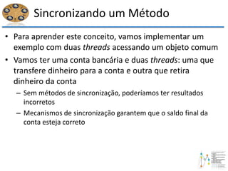 Sincronizando um Método
• Para aprender este conceito, vamos implementar um
exemplo com duas threads acessando um objeto comum
• Vamos ter uma conta bancária e duas threads: uma que
transfere dinheiro para a conta e outra que retira
dinheiro da conta
– Sem métodos de sincronização, poderíamos ter resultados
incorretos
– Mecanismos de sincronização garantem que o saldo final da
conta esteja correto
 