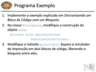Programa Exemplo
1. Implemente o exemplo explicado em Sincronizando um
Bloco de Código com um Bloqueio.
2. Na classe PrintQueue, modifique a construção do
objeto Lock.
private Lock queueLock=new
ReentrantLock(true);
3. Modifique o método printJob(). Separe o simulador
de impressão em dois blocos de código, liberando o
bloqueio entre eles.
 