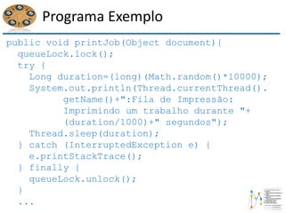 Programa Exemplo
public void printJob(Object document){
queueLock.lock();
try {
Long duration=(long)(Math.random()*10000);
System.out.println(Thread.currentThread().
getName()+":Fila de Impressão:
Imprimindo um trabalho durante "+
(duration/1000)+" segundos");
Thread.sleep(duration);
} catch (InterruptedException e) {
e.printStackTrace();
} finally {
queueLock.unlock();
}
...
 