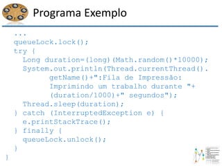 Programa Exemplo
...
queueLock.lock();
try {
Long duration=(long)(Math.random()*10000);
System.out.println(Thread.currentThread().
getName()+":Fila de Impressão:
Imprimindo um trabalho durante "+
(duration/1000)+" segundos");
Thread.sleep(duration);
} catch (InterruptedException e) {
e.printStackTrace();
} finally {
queueLock.unlock();
}
}
 