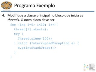 Programa Exemplo
4. Modifique a classe principal no bloco que inicia as
threads. O novo bloco deve ser:
for (int i=0; i<10; i++){
thread[i].start();
try {
Thread.sleep(100);
} catch (InterruptedException e) {
e.printStackTrace();
}
}
 