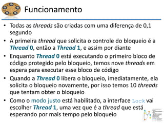 Funcionamento
• Todas as threads são criadas com uma diferença de 0,1
segundo
• A primeira thread que solicita o controle do bloqueio é a
Thread 0, então a Thread 1, e assim por diante
• Enquanto Thread 0 está executando o primeiro bloco de
código protegido pelo bloqueio, temos nove threads em
espera para executar esse bloco de código
• Quando a Thread 0 libera o bloqueio, imediatamente, ela
solicita o bloqueio novamente, por isso temos 10 threads
que tentam obter o bloqueio
• Como o modo justo está habilitado, a interface Lock vai
escolher Thread 1, uma vez que é a thread que está
esperando por mais tempo pelo bloqueio
 