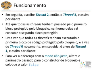 Funcionamento
• Em seguida, escolhe Thread 2, então, o Thread 3, e assim
por diante
• Até que todas as threads tenham passado pelo primeiro
bloco protegido pelo bloqueio, nenhuma delas vai
executar o segundo bloco protegido
• Uma vez que todas as threads tenham executado o
primeiro bloco de código protegido pelo bloqueio, é a vez
de Thread 0 novamente, em seguida, é a vez de Thread
1, e assim por diante
• Para ver a diferença com o modo não justo, altere o
parâmetro passado para o construtor de bloqueio e
coloque o valor false
 