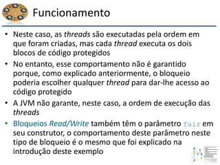 Funcionamento
• Neste caso, as threads são executadas pela ordem em
que foram criadas, mas cada thread executa os dois
blocos de código protegidos
• No entanto, esse comportamento não é garantido
porque, como explicado anteriormente, o bloqueio
poderia escolher qualquer thread para dar-lhe acesso ao
código protegido
• A JVM não garante, neste caso, a ordem de execução das
threads
• Bloqueios Read/Write também têm o parâmetro fair em
seu construtor, o comportamento deste parâmetro neste
tipo de bloqueio é o mesmo que foi explicado na
introdução deste exemplo
 