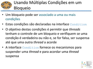 Usando Múltiplas Condições em um
Bloqueio
• Um bloqueio pode ser associado a uma ou mais
condições
• Estas condições são declaradas na interface Condition
• O objetivo destas condições é permitir que threads
tenham o controle de um bloqueio e verifiquem se uma
condição é verdadeira ou não e, se for falsa, ser suspensa
até que uma outra thread a acorde
• A interface Condition fornece os mecanismos para
suspender uma thread e para acordar uma thread
suspensa
 
