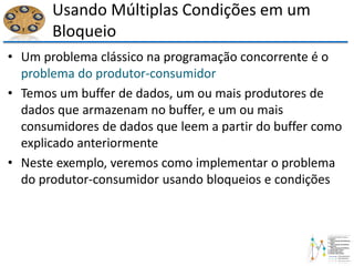 Usando Múltiplas Condições em um
Bloqueio
• Um problema clássico na programação concorrente é o
problema do produtor-consumidor
• Temos um buffer de dados, um ou mais produtores de
dados que armazenam no buffer, e um ou mais
consumidores de dados que leem a partir do buffer como
explicado anteriormente
• Neste exemplo, veremos como implementar o problema
do produtor-consumidor usando bloqueios e condições
 