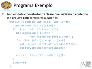 Programa Exemplo
2. Implemente o construtor da classe que inicializa o conteúdo
e o arquivo com caracteres aleatórios.
public FileMock(int size, int length){
content=new String[size];
for (int i=0; i<size; i++){
StringBuilder buffer =
new StringBuilder(length);
for (int j=0; j<length; j++){
int indice=(int)Math.random()*255;
buffer.append((char)indice);
}
content[i]=buffer.toString();
}
index=0;
}
 