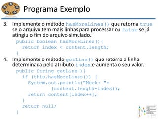 Programa Exemplo
3. Implemente o método hasMoreLines() que retorna true
se o arquivo tem mais linhas para processar ou false se já
atingiu o fim do arquivo simulado.
public boolean hasMoreLines(){
return index < content.length;
}
4. Implemente o método getLine() que retorna a linha
determinada pelo atributo index e aumenta o seu valor.
public String getLine(){
if (this.hasMoreLines()) {
System.out.println("Mock: "+
(content.length-index));
return content[index++];
}
return null;
}
 