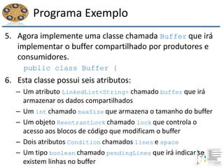 Programa Exemplo
5. Agora implemente uma classe chamada Buffer que irá
implementar o buffer compartilhado por produtores e
consumidores.
public class Buffer {
6. Esta classe possui seis atributos:
– Um atributo LinkedList<String> chamado buffer que irá
armazenar os dados compartilhados
– Um int chamado maxSize que armazena o tamanho do buffer
– Um objeto ReentrantLock chamado lock que controla o
acesso aos blocos de código que modificam o buffer
– Dois atributos Condition chamados lines e space
– Um tipo boolean chamado pendingLines que irá indicar se
existem linhas no buffer
 