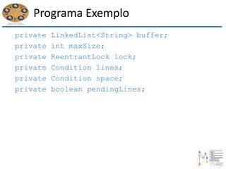 Programa Exemplo
private LinkedList<String> buffer;
private int maxSize;
private ReentrantLock lock;
private Condition lines;
private Condition space;
private boolean pendingLines;
 