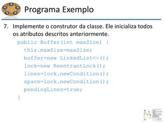 Programa Exemplo
7. Implemente o construtor da classe. Ele inicializa todos
os atributos descritos anteriormente.
public Buffer(int maxSize) {
this.maxSize=maxSize;
buffer=new LinkedList<>();
lock=new ReentrantLock();
lines=lock.newCondition();
space=lock.newCondition();
pendingLines=true;
}
 