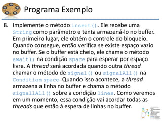 Programa Exemplo
8. Implemente o método insert(). Ele recebe uma
String como parâmetro e tenta armazená-lo no buffer.
Em primeiro lugar, ele obtém o controle do bloqueio.
Quando consegue, então verifica se existe espaço vazio
no buffer. Se o buffer está cheio, ele chama o método
await() na condição space para esperar por espaço
livre. A thread será acordada quando outra thread
chamar o método de signal() ou signalAll() na
Condition space. Quando isso acontece, a thread
armazena a linha no buffer e chama o método
signallAll() sobre a condição lines. Como veremos
em um momento, essa condição vai acordar todas as
threads que estão à espera de linhas no buffer.
 