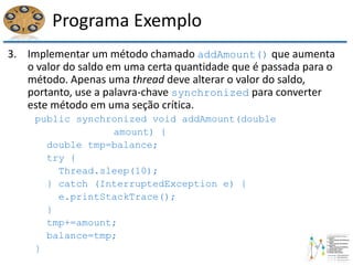 Programa Exemplo
3. Implementar um método chamado addAmount() que aumenta
o valor do saldo em uma certa quantidade que é passada para o
método. Apenas uma thread deve alterar o valor do saldo,
portanto, use a palavra-chave synchronized para converter
este método em uma seção crítica.
public synchronized void addAmount(double
amount) {
double tmp=balance;
try {
Thread.sleep(10);
} catch (InterruptedException e) {
e.printStackTrace();
}
tmp+=amount;
balance=tmp;
}
 