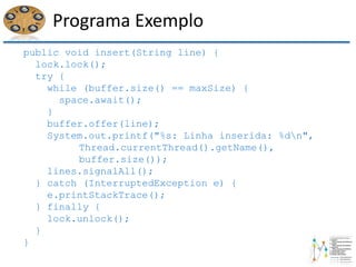 Programa Exemplo
public void insert(String line) {
lock.lock();
try {
while (buffer.size() == maxSize) {
space.await();
}
buffer.offer(line);
System.out.printf("%s: Linha inserida: %dn",
Thread.currentThread().getName(),
buffer.size());
lines.signalAll();
} catch (InterruptedException e) {
e.printStackTrace();
} finally {
lock.unlock();
}
}
 
