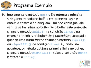 Programa Exemplo
9. Implemente o método get(). Ele retorna a primeira
string armazenada no buffer. Em primeiro lugar, ele
obtém o controle do bloqueio. Quando consegue, ele
verifica se há linhas no buffer. Se o buffer está vazio, ele
chama o método await() na condição lines para
esperar por linhas no buffer. Esta thread será acordada
quando uma outra thread chamar o método signal()
ou signalAll() na condição lines. Quando isso
acontece, o método obtém a primeira linha no buffer,
chama o método signalAll() sobre a condição space
e retorna a String.
 