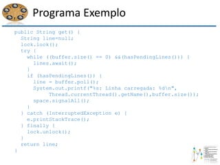 Programa Exemplo
public String get() {
String line=null;
lock.lock();
try {
while ((buffer.size() == 0) &&(hasPendingLines())) {
lines.await();
}
if (hasPendingLines()) {
line = buffer.poll();
System.out.printf("%s: Linha carregada: %dn",
Thread.currentThread().getName(),buffer.size());
space.signalAll();
}
} catch (InterruptedException e) {
e.printStackTrace();
} finally {
lock.unlock();
}
return line;
}
 