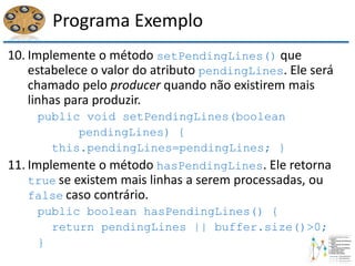 Programa Exemplo
10. Implemente o método setPendingLines() que
estabelece o valor do atributo pendingLines. Ele será
chamado pelo producer quando não existirem mais
linhas para produzir.
public void setPendingLines(boolean
pendingLines) {
this.pendingLines=pendingLines; }
11. Implemente o método hasPendingLines. Ele retorna
true se existem mais linhas a serem processadas, ou
false caso contrário.
public boolean hasPendingLines() {
return pendingLines || buffer.size()>0;
}
 