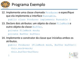 Programa Exemplo
12. Implemente uma classe chamada Producer e especifique
que ela implementa a interface Runnable.
public class Producer implements Runnable {
13. Declare dois atributos: um objeto da classe FileMock e
outro objeto da classe Buffer.
private FileMock mock;
private Buffer buffer;
14. Implemente o construtor da classe que inicializa ambos os
atributos.
public Producer (FileMock mock, Buffer buffer){
this.mock=mock;
this.buffer=buffer;
}
 