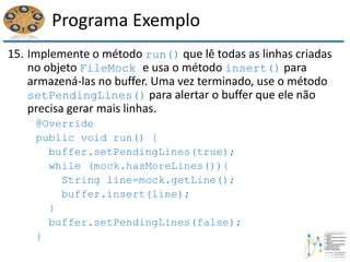 Programa Exemplo
15. Implemente o método run() que lê todas as linhas criadas
no objeto FileMock e usa o método insert() para
armazená-las no buffer. Uma vez terminado, use o método
setPendingLines() para alertar o buffer que ele não
precisa gerar mais linhas.
@Override
public void run() {
buffer.setPendingLines(true);
while (mock.hasMoreLines()){
String line=mock.getLine();
buffer.insert(line);
}
buffer.setPendingLines(false);
}
 