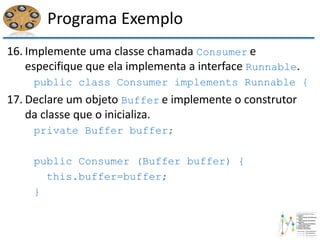 Programa Exemplo
16. Implemente uma classe chamada Consumer e
especifique que ela implementa a interface Runnable.
public class Consumer implements Runnable {
17. Declare um objeto Buffer e implemente o construtor
da classe que o inicializa.
private Buffer buffer;
public Consumer (Buffer buffer) {
this.buffer=buffer;
}
 