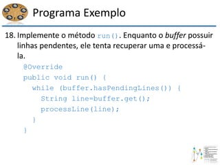 Programa Exemplo
18. Implemente o método run(). Enquanto o buffer possuir
linhas pendentes, ele tenta recuperar uma e processá-
la.
@Override
public void run() {
while (buffer.hasPendingLines()) {
String line=buffer.get();
processLine(line);
}
}
 