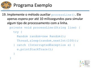 Programa Exemplo
19. Implemente o método auxiliar processLine(). Ele
apenas espera por até 10 milissegundos para simular
algum tipo de processamento com a linha.
private void processLine(String line) {
try {
Random random=new Random();
Thread.sleep(random.nextInt(100));
} catch (InterruptedException e) {
e.printStackTrace();
}
}
 