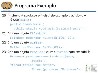 Programa Exemplo
20. Implemente a classe principal do exemplo e adicione o
método main().
public class Main {
public static void main(String[] args) {
21. Crie um objeto FileMock.
FileMock mock=new FileMock(100, 10);
22. Crie um objeto Buffer.
Buffer buffer=new Buffer(20);
23. Crie um objeto Producer e uma Thread para executá-lo.
Producer producer=new Producer(mock,
buffer);
Thread threadProducer=new
Thread(producer,"Producer");
 