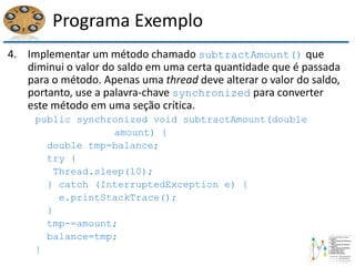 Programa Exemplo
4. Implementar um método chamado subtractAmount() que
diminui o valor do saldo em uma certa quantidade que é passada
para o método. Apenas uma thread deve alterar o valor do saldo,
portanto, use a palavra-chave synchronized para converter
este método em uma seção crítica.
public synchronized void subtractAmount(double
amount) {
double tmp=balance;
try {
Thread.sleep(10);
} catch (InterruptedException e) {
e.printStackTrace();
}
tmp-=amount;
balance=tmp;
}
 