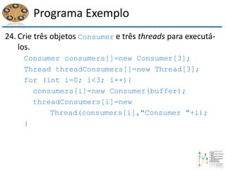 Programa Exemplo
24. Crie três objetos Consumer e três threads para executá-
los.
Consumer consumers[]=new Consumer[3];
Thread threadConsumers[]=new Thread[3];
for (int i=0; i<3; i++){
consumers[i]=new Consumer(buffer);
threadConsumers[i]=new
Thread(consumers[i],"Consumer "+i);
}
 