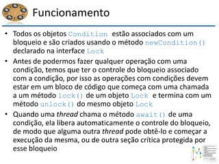 Funcionamento
• Todos os objetos Condition estão associados com um
bloqueio e são criados usando o método newCondition()
declarado na interface Lock
• Antes de podermos fazer qualquer operação com uma
condição, temos que ter o controle do bloqueio associado
com a condição, por isso as operações com condições devem
estar em um bloco de código que começa com uma chamada
a um método lock() de um objeto Lock e termina com um
método unlock() do mesmo objeto Lock
• Quando uma thread chama o método await() de uma
condição, ela libera automaticamente o controle do bloqueio,
de modo que alguma outra thread pode obtê-lo e começar a
execução da mesma, ou de outra seção crítica protegida por
esse bloqueio
 