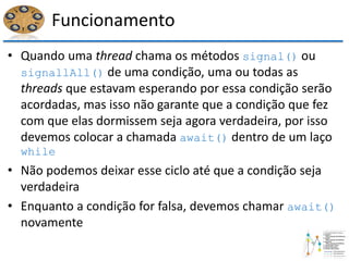 Funcionamento
• Quando uma thread chama os métodos signal() ou
signallAll() de uma condição, uma ou todas as
threads que estavam esperando por essa condição serão
acordadas, mas isso não garante que a condição que fez
com que elas dormissem seja agora verdadeira, por isso
devemos colocar a chamada await() dentro de um laço
while
• Não podemos deixar esse ciclo até que a condição seja
verdadeira
• Enquanto a condição for falsa, devemos chamar await()
novamente
 
