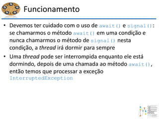 Funcionamento
• Devemos ter cuidado com o uso de await() e signal():
se chamarmos o método await() em uma condição e
nunca chamarmos o método de signal() nesta
condição, a thread irá dormir para sempre
• Uma thread pode ser interrompida enquanto ele está
dormindo, depois de uma chamada ao método await(),
então temos que processar a exceção
InterruptedException
 