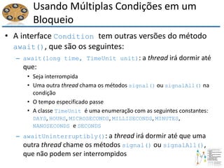 Usando Múltiplas Condições em um
Bloqueio
• A interface Condition tem outras versões do método
await(), que são os seguintes:
– await(long time, TimeUnit unit): a thread irá dormir até
que:
• Seja interrompida
• Uma outra thread chama os métodos signal() ou signalAll() na
condição
• O tempo especificado passe
• A classe TimeUnit é uma enumeração com as seguintes constantes:
DAYS, HOURS, MICROSECONDS, MILLISECONDS, MINUTES,
NANOSECONDS e SECONDS
– awaitUninterruptibly(): a thread irá dormir até que uma
outra thread chame os métodos signal() ou signalAll(),
que não podem ser interrompidos
 